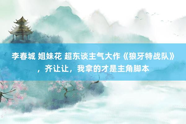 李春城 姐妹花 超东谈主气大作《狼牙特战队》，齐让让，我拿的才是主角脚本