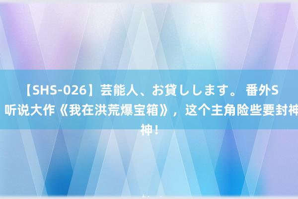 【SHS-026】芸能人、お貸しします。 番外SP 听说大作《我在洪荒爆宝箱》，这个主角险些要封神！