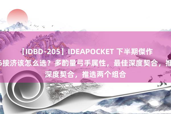 【IDBD-205】IDEAPOCKET 下半期傑作集2009 S36接济该怎么选？多酌量弓手属性，最佳深度契合，推选两个组合