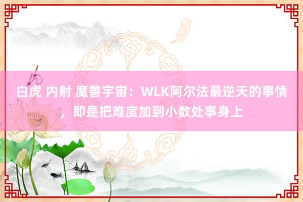 白虎 内射 魔兽宇宙：WLK阿尔法最逆天的事情，即是把难度加到小数处事身上