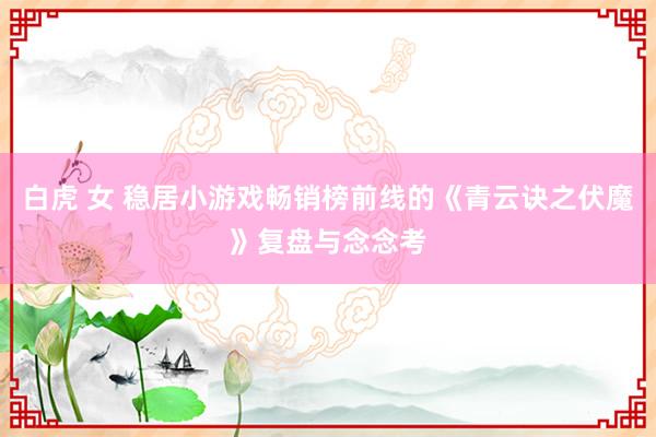 白虎 女 稳居小游戏畅销榜前线的《青云诀之伏魔》复盘与念念考