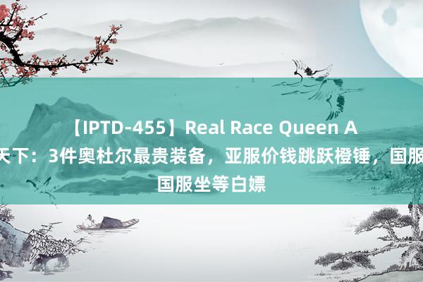 【IPTD-455】Real Race Queen AYA 魔兽天下：3件奥杜尔最贵装备，亚服价钱跳跃橙锤，国服坐等白嫖