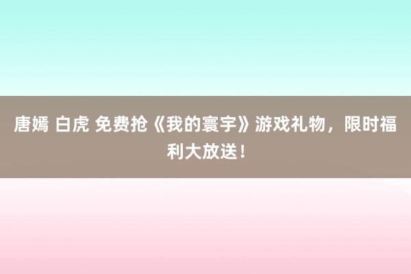 唐嫣 白虎 免费抢《我的寰宇》游戏礼物，限时福利大放送！