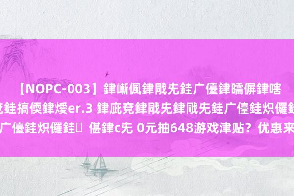 【NOPC-003】銉嶃偑銉戙兂銈广儓銉曘偋銉嗐偅銉冦偡銉ャ儫銉ャ兗銈搞偄銉燰er.3 銉庛兗銉戙兂銉戙兂銈广儓銈炽儸銈偡銉с兂 0元抽648游戏津贴？优惠来袭，欲领从速