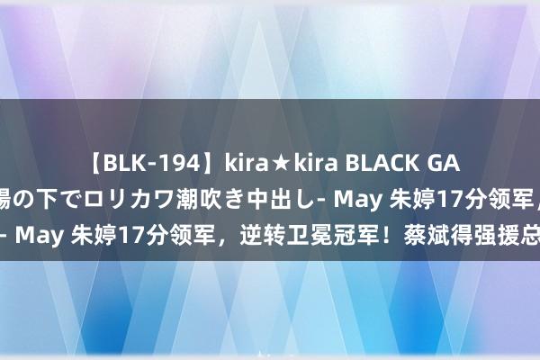 【BLK-194】kira★kira BLACK GAL 黒ギャル青姦露出-灼熱太陽の下でロリカワ潮吹き中出し- May 朱婷17分领军，逆转卫冕冠军！蔡斌得强援总结