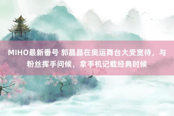 MIHO最新番号 郭晶晶在奥运舞台大受宽待，与粉丝挥手问候，拿手机记载经典时候