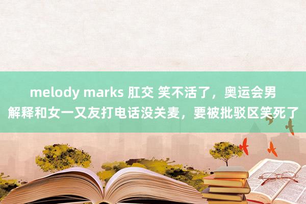 melody marks 肛交 笑不活了，奥运会男解释和女一又友打电话没关麦，要被批驳区笑死了