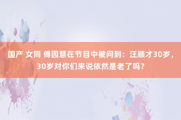 国产 女同 傅园慧在节目中被问到：汪顺才30岁，30岁对你们来说依然是老了吗？