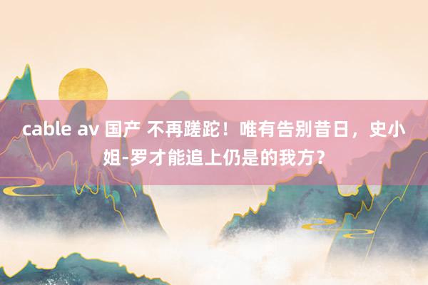 cable av 国产 不再蹉跎！唯有告别昔日，史小姐-罗才能追上仍是的我方？