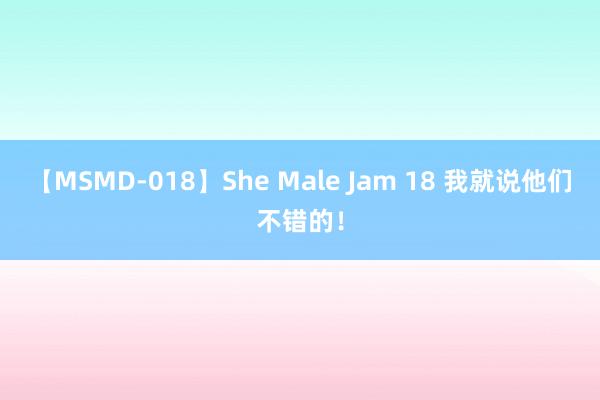 【MSMD-018】She Male Jam 18 我就说他们不错的！