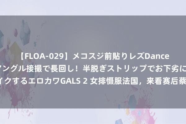 【FLOA-029】メコスジ前貼りレズDance オマ○コ喰い込みをローアングル接撮で長回し！半脱ぎストリップでお下劣にケツをシェイクするエロカワGALS 2 女排慑服法国，来看赛后蔡斌、龚翔宇、袁心玥和王媛媛说了什么？