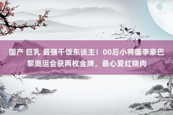 国产 巨乳 最强干饭东谈主！00后小将盛李豪巴黎奥运会获两枚金牌，最心爱红烧肉