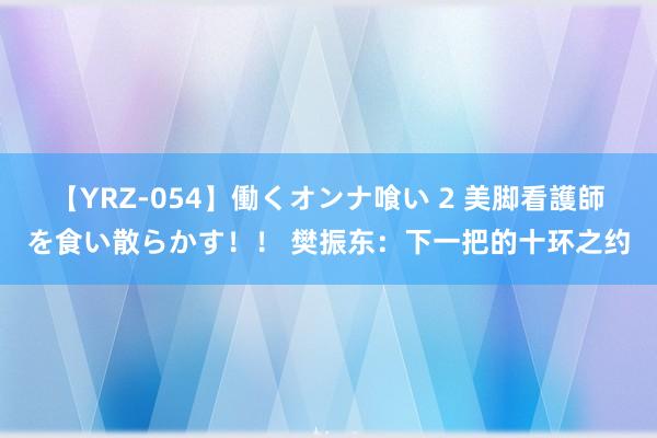 【YRZ-054】働くオンナ喰い 2 美脚看護師を食い散らかす！！ 樊振东：下一把的十环之约