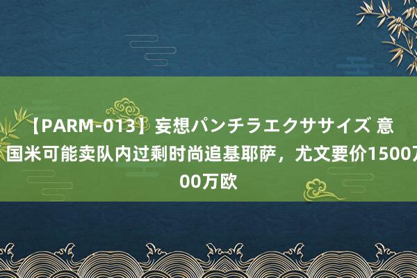 【PARM-013】妄想パンチラエクササイズ 意媒：国米可能卖队内过剩时尚追基耶萨，尤文要价1500万欧