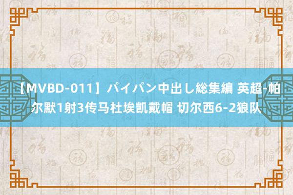 【MVBD-011】パイパン中出し総集編 英超-帕尔默1射3传马杜埃凯戴帽 切尔西6-2狼队