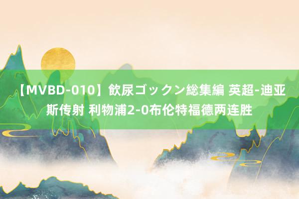 【MVBD-010】飲尿ゴックン総集編 英超-迪亚斯传射 利物浦2-0布伦特福德两连胜