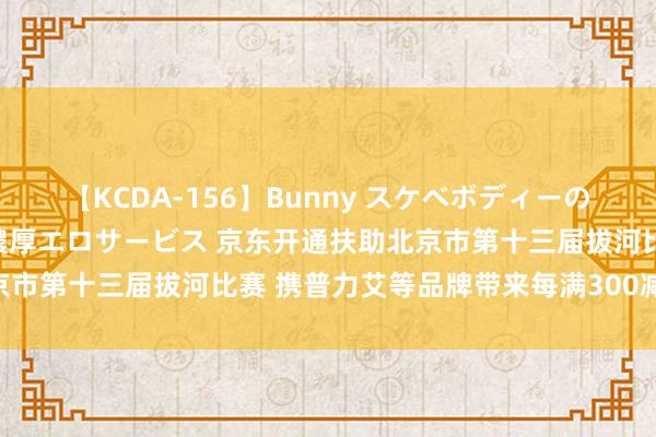 【KCDA-156】Bunny スケベボディーのバニーガールが手と口で濃厚エロサービス 京东开通扶助北京市第十三届拔河比赛 携普力艾等品牌带来每满300减30优惠