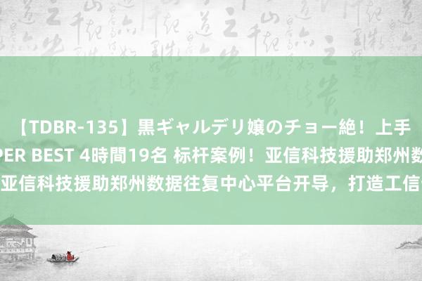 【TDBR-135】黒ギャルデリ嬢のチョー絶！上手いフェラチオ！！SUPER BEST 4時間19名 标杆案例！亚信科技援助郑州数据往复中心平台开导，打造工信部示范技俩！