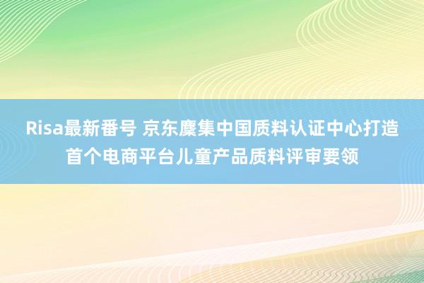 Risa最新番号 京东麇集中国质料认证中心打造首个电商平台儿童产品质料评审要领