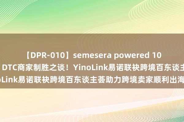 【DPR-010】semesera powered 10 ギャル女痴校生 リサ18歳 DTC商家制胜之谈！YinoLink易诺联袂跨境百东谈主荟助力跨境卖家顺利出海！