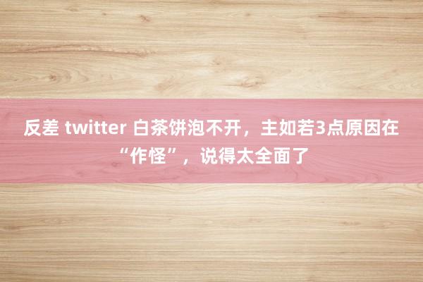 反差 twitter 白茶饼泡不开，主如若3点原因在“作怪”，说得太全面了