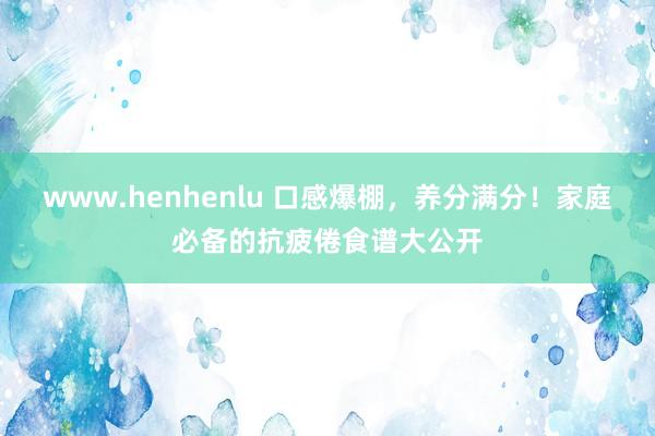 www.henhenlu 口感爆棚，养分满分！家庭必备的抗疲倦食谱大公开