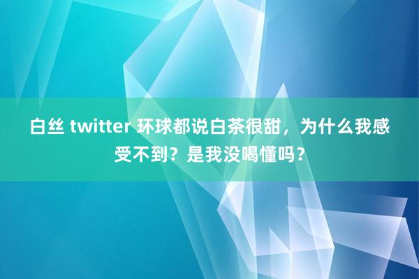 白丝 twitter 环球都说白茶很甜，为什么我感受不到？是我没喝懂吗？