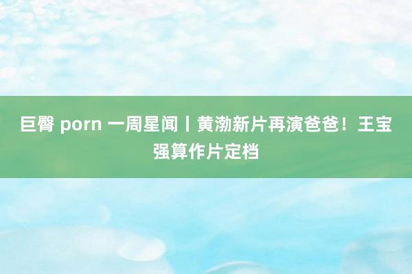 巨臀 porn 一周星闻丨黄渤新片再演爸爸！王宝强算作片定档