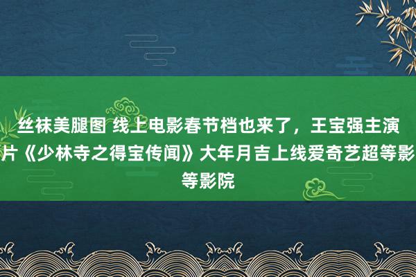 丝袜美腿图 线上电影春节档也来了，王宝强主演影片《少林寺之得宝传闻》大年月吉上线爱奇艺超等影院