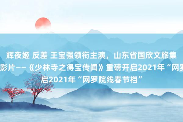 辉夜姬 反差 王宝强领衔主演，山东省国欣文旅集团重组后首部影片——《少林寺之得宝传闻》重磅开启2021年“网罗院线春节档”