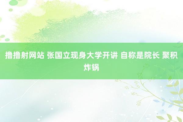 撸撸射网站 张国立现身大学开讲 自称是院长 聚积炸锅