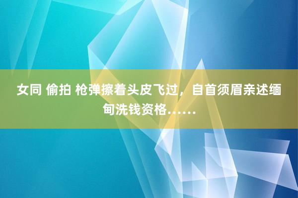 女同 偷拍 枪弹擦着头皮飞过，自首须眉亲述缅甸洗钱资格……