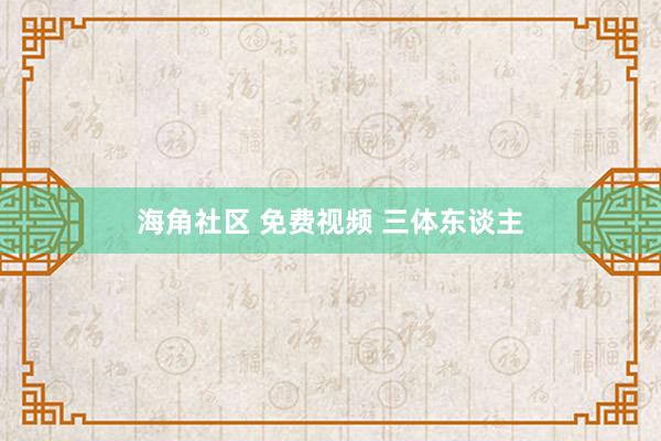 海角社区 免费视频 三体东谈主