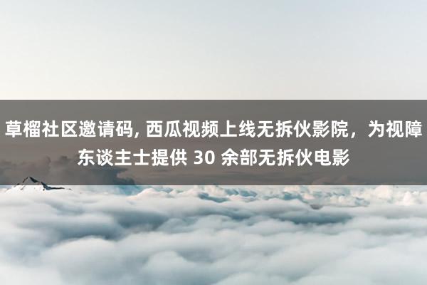 草榴社区邀请码, 西瓜视频上线无拆伙影院，为视障东谈主士提供 30 余部无拆伙电影