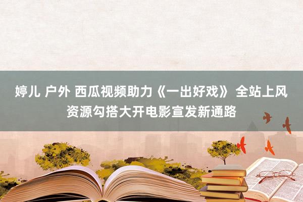 婷儿 户外 西瓜视频助力《一出好戏》 全站上风资源勾搭大开电影宣发新通路