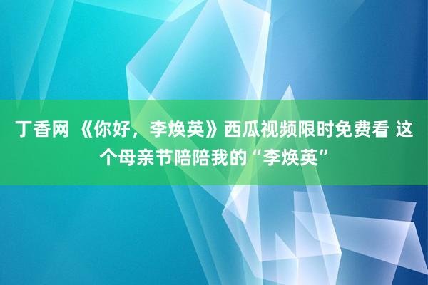 丁香网 《你好，李焕英》西瓜视频限时免费看 这个母亲节陪陪我的“李焕英”