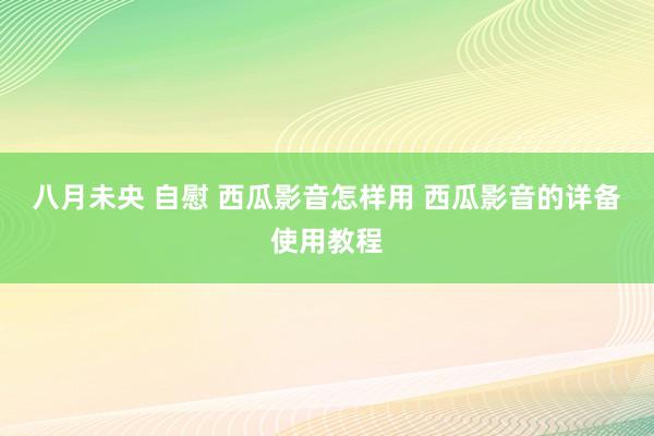 八月未央 自慰 西瓜影音怎样用 西瓜影音的详备使用教程