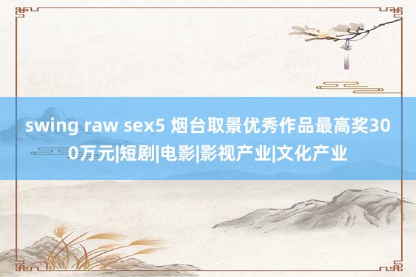 swing raw sex5 烟台取景优秀作品最高奖300万元|短剧|电影|影视产业|文化产业