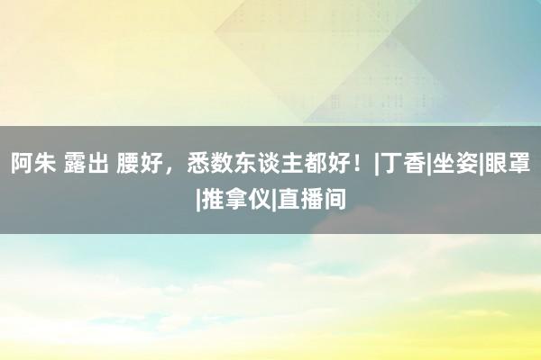 阿朱 露出 腰好，悉数东谈主都好！|丁香|坐姿|眼罩|推拿仪|直播间