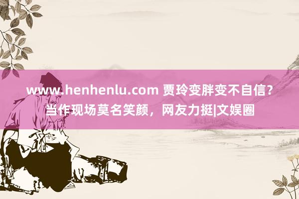 www.henhenlu.com 贾玲变胖变不自信？当作现场莫名笑颜，网友力挺|文娱圈