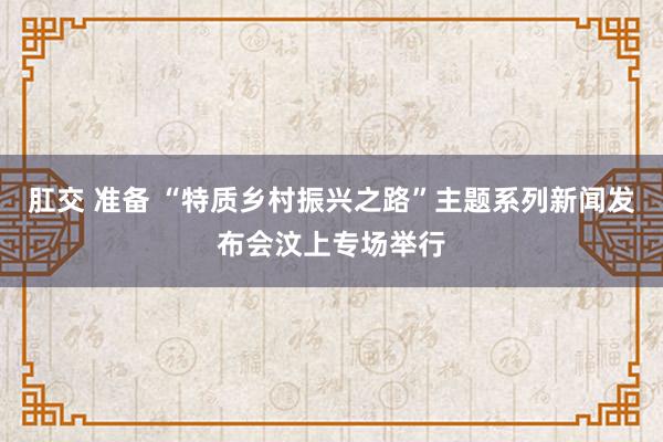 肛交 准备 “特质乡村振兴之路”主题系列新闻发布会汶上专场举行