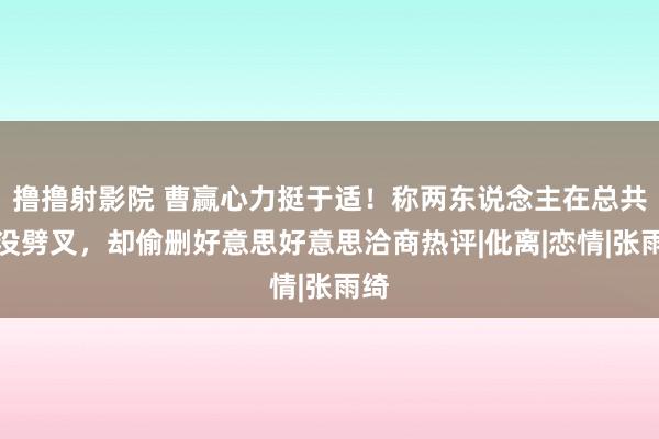 撸撸射影院 曹赢心力挺于适！称两东说念主在总共时没劈叉，却偷删好意思好意思洽商热评|仳离|恋情|张雨绮