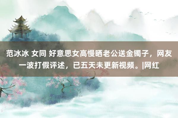 范冰冰 女同 好意思女高慢晒老公送金镯子，网友一波打假评述，已五天未更新视频。|网红