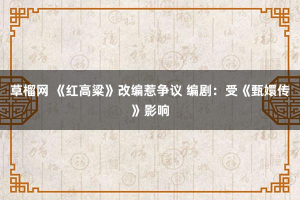 草榴网 《红高粱》改编惹争议 编剧：受《甄嬛传》影响