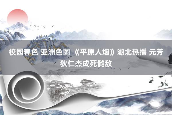 校园春色 亚洲色图 《平原人烟》湖北热播 元芳狄仁杰成死雠敌