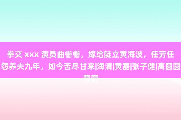 拳交 xxx 演员曲栅栅，嫁给陡立黄海波，任劳任怨养夫九年，如今苦尽甘来|海清|黄磊|张子健|高圆圆