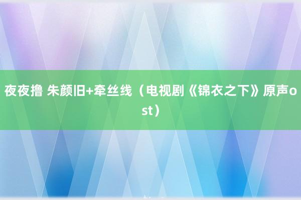 夜夜撸 朱颜旧+牵丝线（电视剧《锦衣之下》原声ost）