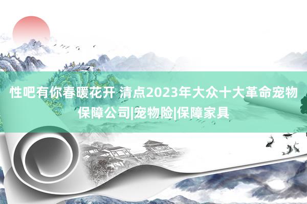 性吧有你春暖花开 清点2023年大众十大革命宠物保障公司|宠物险|保障家具