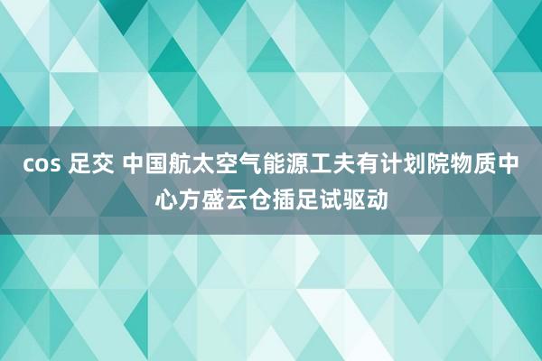 cos 足交 中国航太空气能源工夫有计划院物质中心方盛云仓插足试驱动