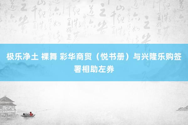 极乐净土 裸舞 彩华商贸（悦书册）与兴隆乐购签署相助左券